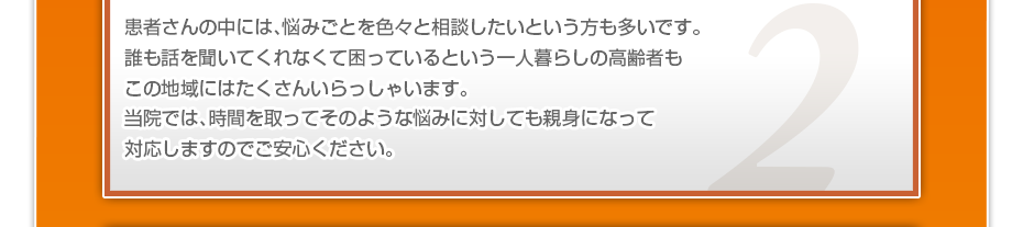 患者さんの中には、悩みごとを色々と相談したいというかたも多いです。誰も話を聞いてくれなくて困っているという一人暮らしの高齢者もこの地域にはたくさんいらっしゃいます。当院では、時間を取ってそのような悩みに対しても親身になって対応しますのでご安心ください。