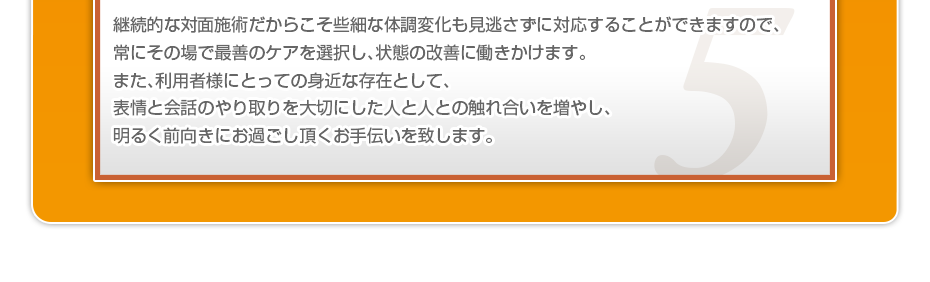 継続的な対面施術だからこそ些細な体調変化も見逃さずに対応することができますので、常にその場で最善のケアを選択し、状態の改善に働きかけます。また、利用者様にとっての身近な存在として、表情と会話のやり取りを大切にした人と人との触れ合いを増やし、明るく前向きにお過ごし頂くお手伝いを致します。